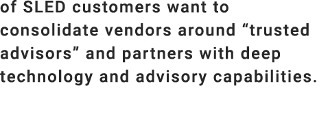 of SLED customers want to consolidate vendors around “trusted advisors” and partners with deep technology and advisor...