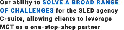 Our ability to solve a broad range of challenges for the SLED agency C suite, allowing clients to leverage MGT as a o...