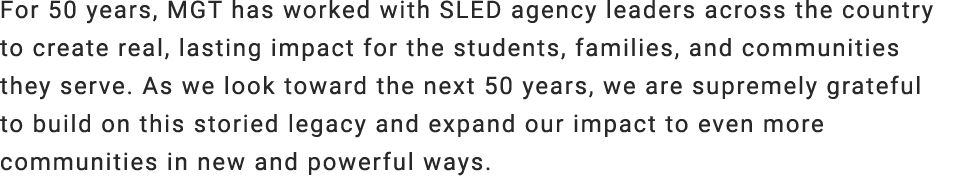 For 50 years, MGT has worked with SLED agency leaders across the country to create real, lasting impact for the stude...