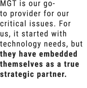MGT is our go to provider for our critical issues. For us, it started with technology needs, but they have embedded t...
