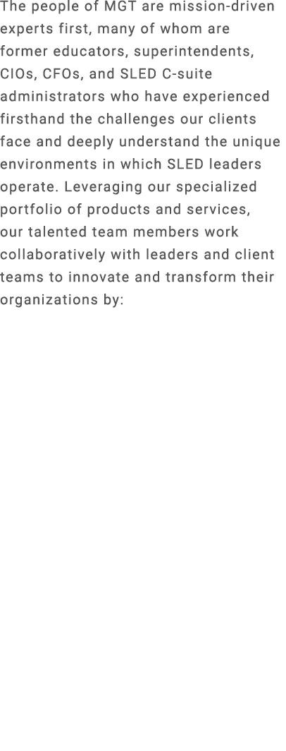 The people of MGT are mission driven experts first, many of whom are former educators, superintendents, CIOs, CFOs, a...