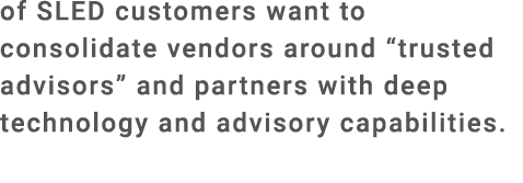 of SLED customers want to consolidate vendors around “trusted advisors” and partners with deep technology and advisor...
