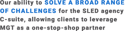 Our ability to solve a broad range of challenges for the SLED agency C suite, allowing clients to leverage MGT as a o...