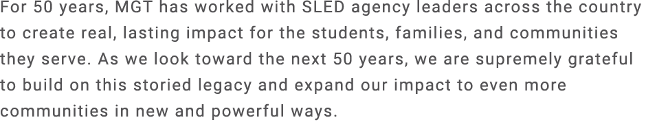 For 50 years, MGT has worked with SLED agency leaders across the country to create real, lasting impact for the stude...