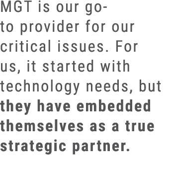MGT is our go to provider for our critical issues. For us, it started with technology needs, but they have embedded t...