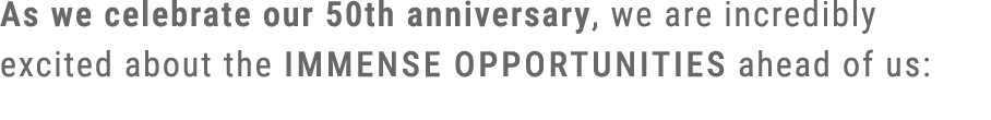 As we celebrate our 50th anniversary, we are incredibly excited about the immense opportunities ahead of us: 