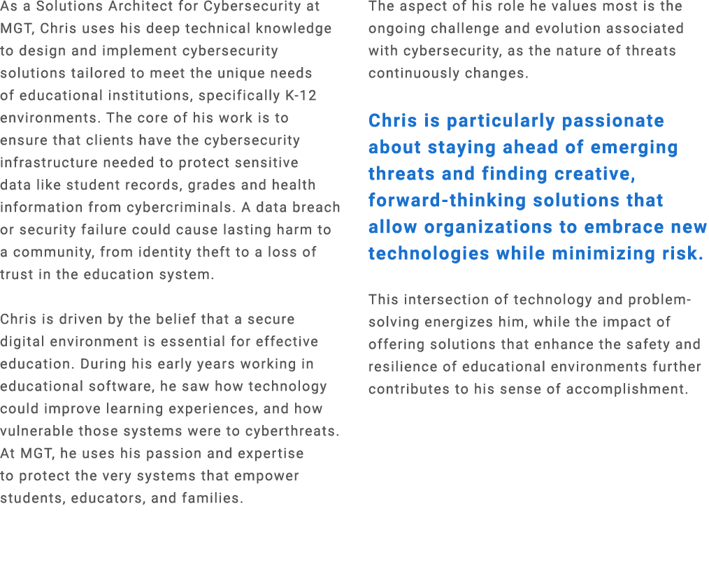 As a Solutions Architect for Cybersecurity at MGT, Chris uses his deep technical knowledge to design and implement cy...
