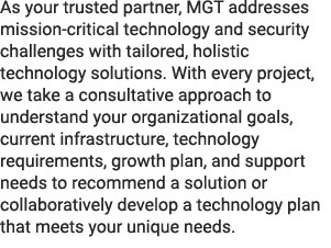 As your trusted partner, MGT addresses mission critical technology and security challenges with tailored, holistic te...